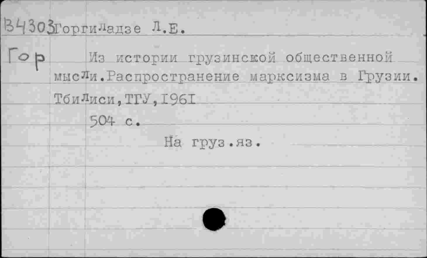 ﻿орги^адзе Л.Е.
р Из истории грузинской общественной мысли.Распространение марксизма в Грузии.
ТбиЛиси,ТГУ,1961
. 504- с.
На груз.яз.